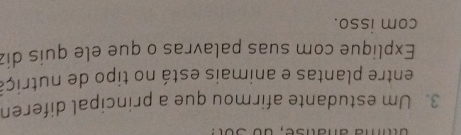 uttia anatise, do sot: 
3. Um estudante afirmou que a principal diferen 
entre plantas e animais está no tipo de nutriça 
Explique com suas palavras o que ele quis diz 
com isso.