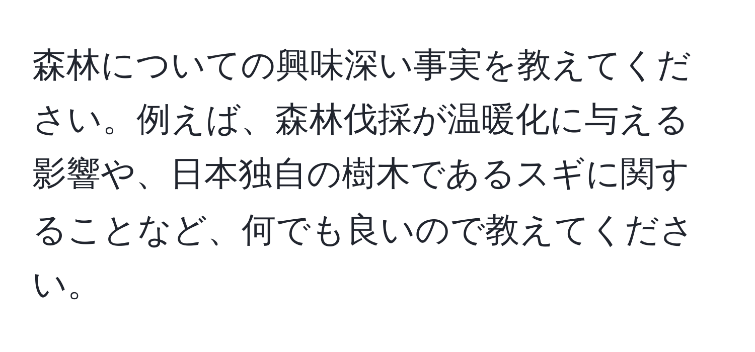 森林についての興味深い事実を教えてください。例えば、森林伐採が温暖化に与える影響や、日本独自の樹木であるスギに関することなど、何でも良いので教えてください。