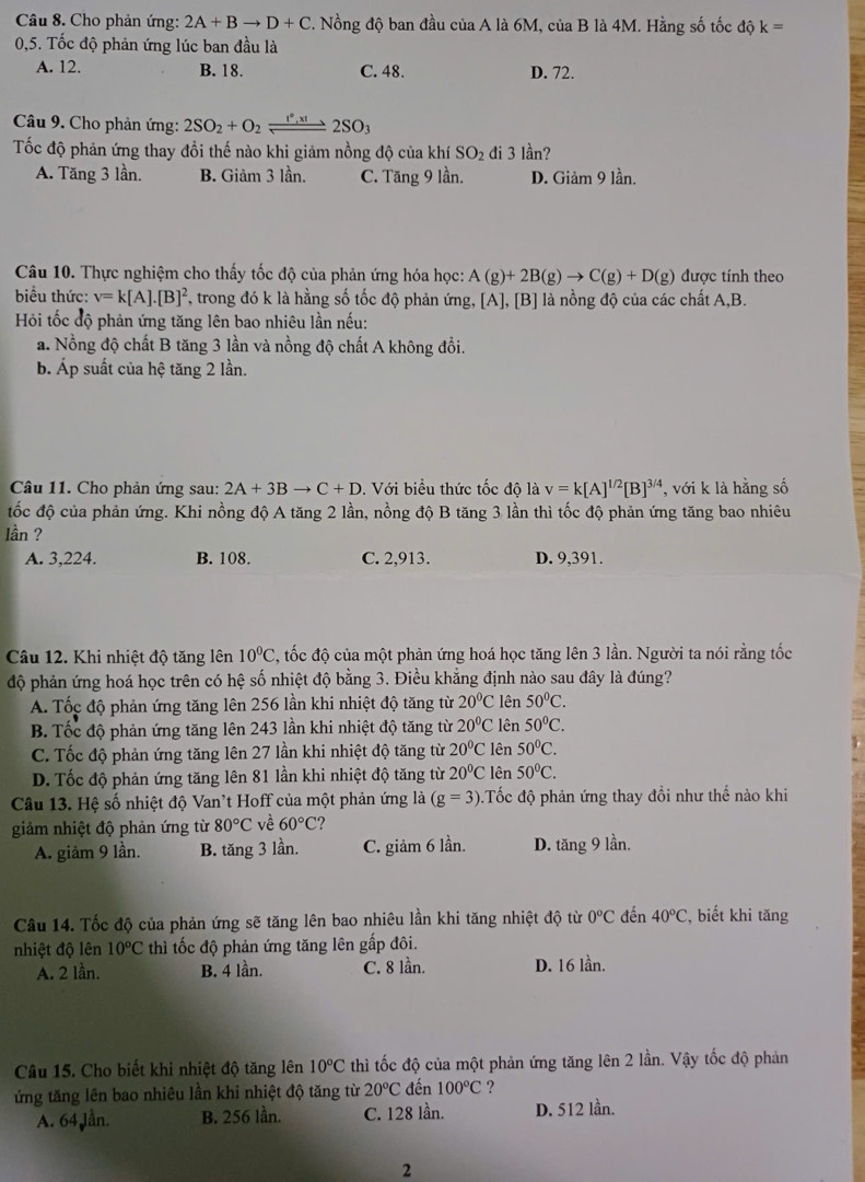 Cho phản ứng: 2A+Bto D+C. Nồng độ ban đầu của A là 6M, của B là 4M. Hằng số tốc độ k=
0,5. Tốc độ phản ứng lúc ban đầu là
A. 12. B. 18. C. 48. D. 72.
Câu 9. Cho phản ứng: 2SO_2+O_2leftharpoons 2SO_3
Tốc độ phản ứng thay đổi thế nào khi giảm nồng độ của khí SO_2 di 3 lần?
A. Tăng 3 lần. B. Giảm 3 lần. C. Tăng 9 lần. D. Giảm 9 lần.
Câu 10. Thực nghiệm cho thấy tốc độ của phản ứng hóa học: A(g)+2B(g)to C(g)+D(g) được tính theo
biểu thức: v=k[A].[B]^2 2, trong đó k là hằng số tốc độ phản ứng, [A], [B] là nồng độ của các chất A,B.
Hỏi tốc độ phản ứng tăng lên bao nhiêu lần nếu:
a. Nồng độ chất B tăng 3 lần và nồng độ chất A không đổi.
b. Áp suất của hệ tăng 2 lần.
Câu 11. Cho phản ứng sau: 2A+3Bto C+D.  Với biểu thức tốc độ là v=k[A]^1/2[B]^3/4 , với k là hằng số
ốc độ của phản ứng. Khi nồng độ A tăng 2 lần, nồng độ B tăng 3 lần thì tốc độ phản ứng tăng bao nhiêu
lần ?
A. 3,224. B. 108. C. 2,913. D. 9,391.
Câu 12. Khi nhiệt độ tăng lên 10^0C , tốc độ của một phản ứng hoá học tăng lên 3 lần. Người ta nói rằng tốc
độ phản ứng hoá học trên có hệ số nhiệt độ bằng 3. Điều khẳng định nào sau đây là đúng?
A. Tốc độ phản ứng tăng lên 256 lần khi nhiệt độ tăng từ 20°C lên 50°C.
B. Tốc độ phản ứng tăng lên 243 lần khi nhiệt độ tăng từ 20°C lên 50°C.
C. Tốc độ phản ứng tăng lên 27 lần khi nhiệt độ tăng từ 20°C lên 50°C.
D. Tốc độ phản ứng tăng lên 81 lần khi nhiệt độ tăng từ 20°C lên 50°C.
Câu 13. Hệ số nhiệt độ Van't Hoff của một phản ứng là (g=3).Tốc độ phản ứng thay đồi như thế nào khi
giảm nhiệt độ phản ứng từ 80°C về 60°C
A. giảm 9 lần. B. tăng 3 lần. C. giảm 6 lần. D. tăng 9 lần.
Câu 14. Tốc độ của phản ứng sẽ tăng lên bao nhiêu lần khi tăng nhiệt độ từ 0°C đến 40°C , biết khi tăng
nhiệt độ lên 10°C thì tốc độ phản ứng tăng lên gấp đôi.
A. 2 lần. B. 4 lần. C. 8 lần. D. 16 lần.
Câu 15. Cho biết khi nhiệt độ tăng lên 10°C thì tốc độ của một phản ứng tăng lên 2 lần. Vậy tốc độ phản
ứng tăng lên bao nhiêu lần khi nhiệt độ tăng từ 20°C đến 100°C ?
A. 64 Jần. B. 256 lần. C. 128 lần. D. 512 lần.
2