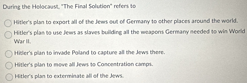 During the Holocaust, "The Final Solution" refers to
Hitler's plan to export all of the Jews out of Germany to other places around the world.
Hitler's plan to use Jews as slaves building all the weapons Germany needed to win World
War II.
Hitler's plan to invade Poland to capture all the Jews there.
Hitler's plan to move all Jews to Concentration camps.
Hitler's plan to exterminate all of the Jews.