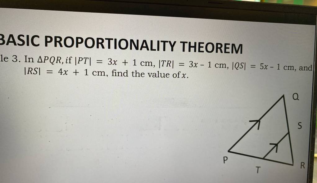 BASIC PROPORTIONALITY THEOREM 
le 3. In △ PQR , if |PT|=3x+1cm, |TR|=3x-1cm, |QS|=5x-1cm , and
|RS|=4x+1cm , find the value of x.