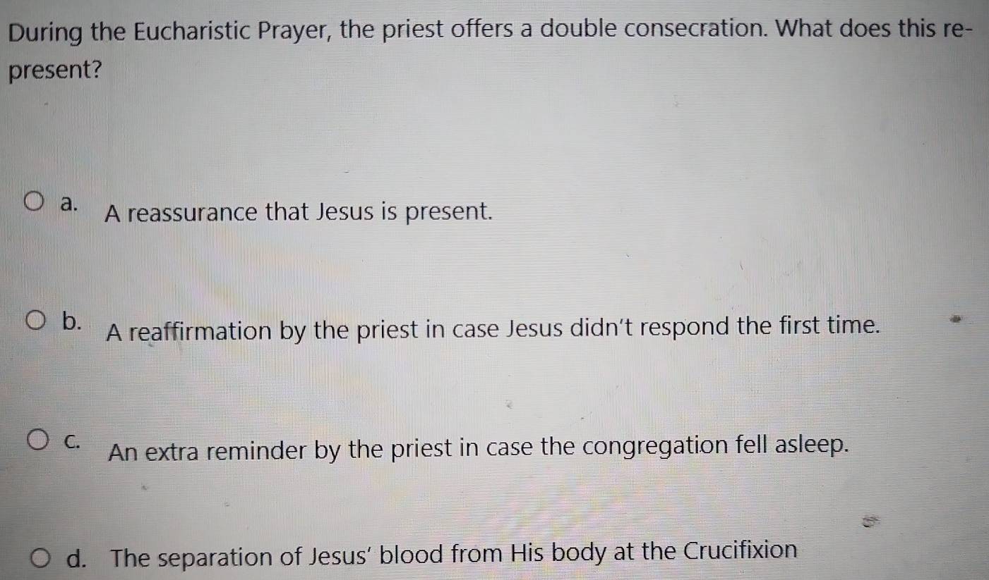 During the Eucharistic Prayer, the priest offers a double consecration. What does this re-
present?
a. A reassurance that Jesus is present.
b. A reaffirmation by the priest in case Jesus didn't respond the first time.
C. An extra reminder by the priest in case the congregation fell asleep.
d. The separation of Jesus' blood from His body at the Crucifixion