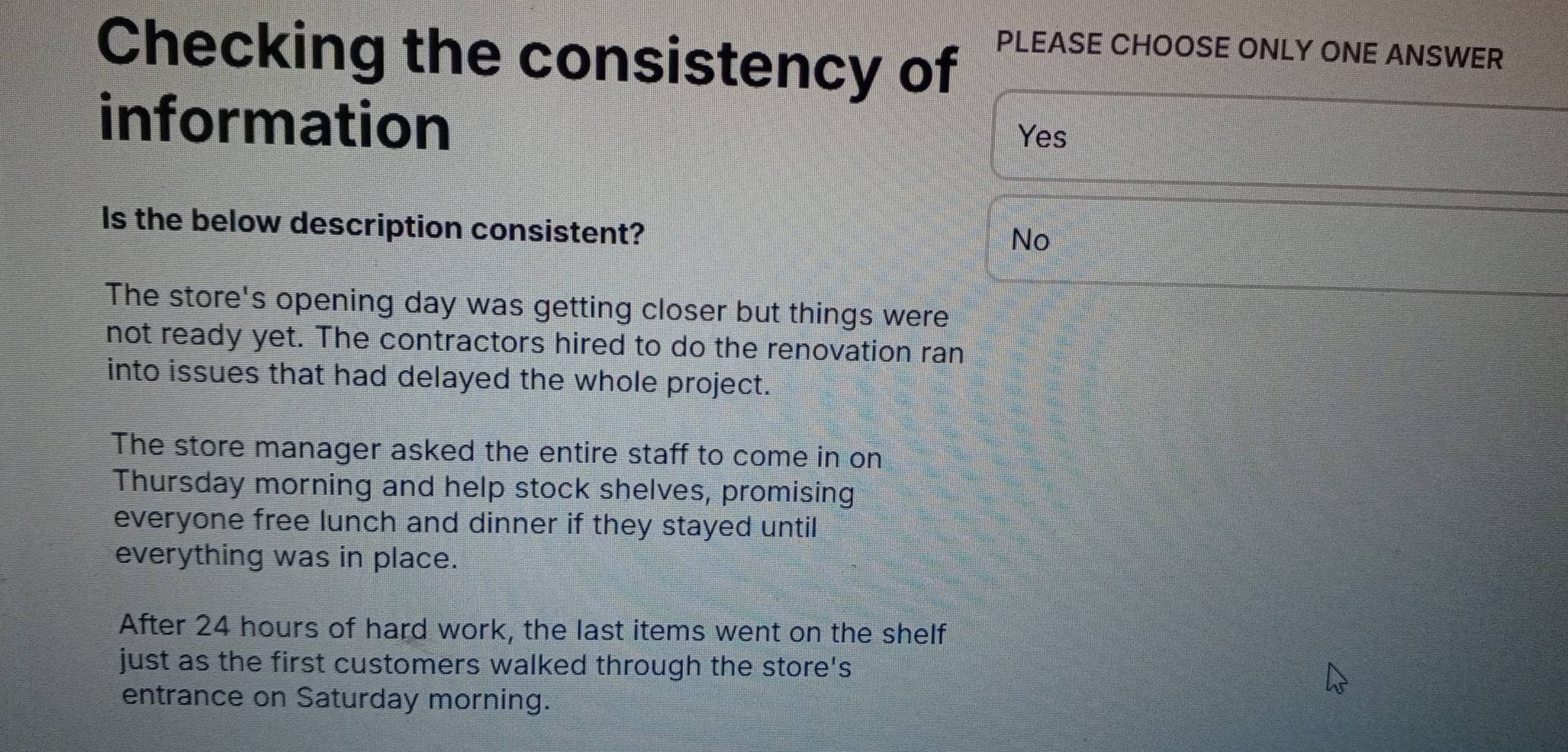 Checking the consistency of PLEASE CHOOSE ONLY ONE ANSWER
information
Yes
Is the below description consistent?
No
The store's opening day was getting closer but things were
not ready yet. The contractors hired to do the renovation ran
into issues that had delayed the whole project.
The store manager asked the entire staff to come in on
Thursday morning and help stock shelves, promising
everyone free lunch and dinner if they stayed until
everything was in place.
After 24 hours of hard work, the last items went on the shelf
just as the first customers walked through the store's
entrance on Saturday morning.