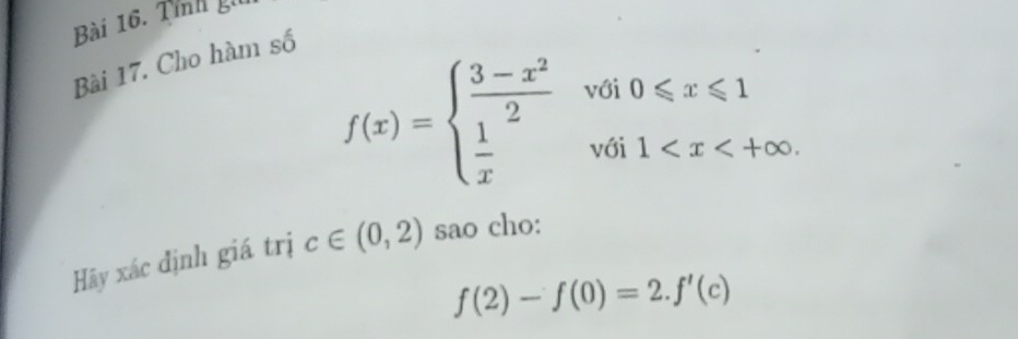 Tỉnh gi
Bài 17. Cho hàm số
f(x)=beginarrayl  (3-x^2)/2 voi0≤slant x≤slant 1  1/x voi1
Hãy xác định giá trị c∈ (0,2) sao cho:
f(2)-f(0)=2.f'(c)