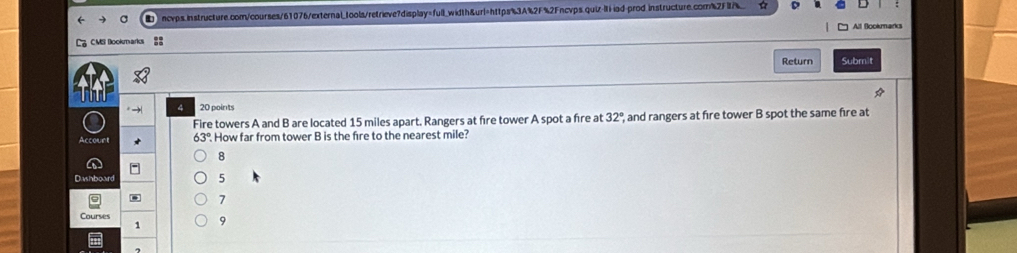 iad-prod.instructure.com%2F_ 
All Bookmark 
L CMl Bookmarks 
Return Submit 
A 
4 20 points 
Fire towers A and B are located 15 miles apart. Rangers at fire tower A spot a fire at 32° and rangers at fire tower B spot the same fire at 
Account How far from tower B is the fire to the nearest mile? 
8 
Dashboard 5 
. 7 
Courses 
1 9