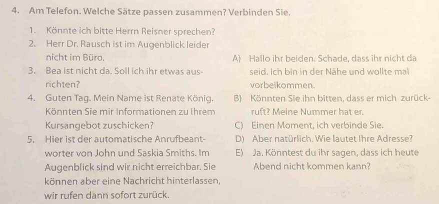 Am Telefon. Welche Sätze passen zusammen? Verbinden Sie.
1. Könnte ich bitte Herrn Reisner sprechen?
2. Herr Dr. Rausch ist im Augenblick leider
nicht im Büro. A) Hallo ihr beiden. Schade, dass ihr nicht da
3. Bea ist nicht da. Soll ich ihr etwas aus- seid. Ich bin in der Nähe und wollte mal
richten? vorbeikommen.
4. Guten Tag. Mein Name ist Renate König. B) Könnten Sie ihn bitten, dass er mich zurück-
Könnten Sie mir Informationen zu Ihrem ruft? Meine Nummer hat er.
Kursangebot zuschicken? C) Einen Moment, ich verbinde Sie.
5. Hier ist der automatische Anrufbeant- D) Aber natürlich. Wie lautet Ihre Adresse?
worter von John und Saskia Smiths. Im E) Ja. Könntest du ihr sagen, dass ich heute
Augenblick sind wir nicht erreichbar. Sie Abend nicht kommen kann?
können aber eine Nachricht hinterlassen,
wir rufen dann sofort zurück.