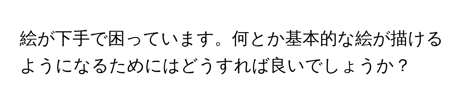 絵が下手で困っています。何とか基本的な絵が描けるようになるためにはどうすれば良いでしょうか？