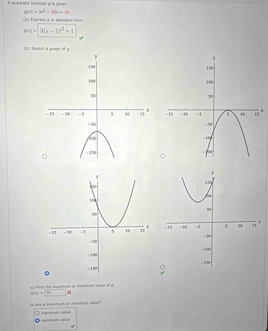 A quadratic function g is given.
g(x)=3x^2-30x+76
(a) Express g in standard form.
g(x)=3(x-5)^2+1
(b) Sketch a graph of g.
x

(c) Find the maximum or minimum value of g.
g(x)=75
Is this a maximum or minimum value?
maximum value
minimum value