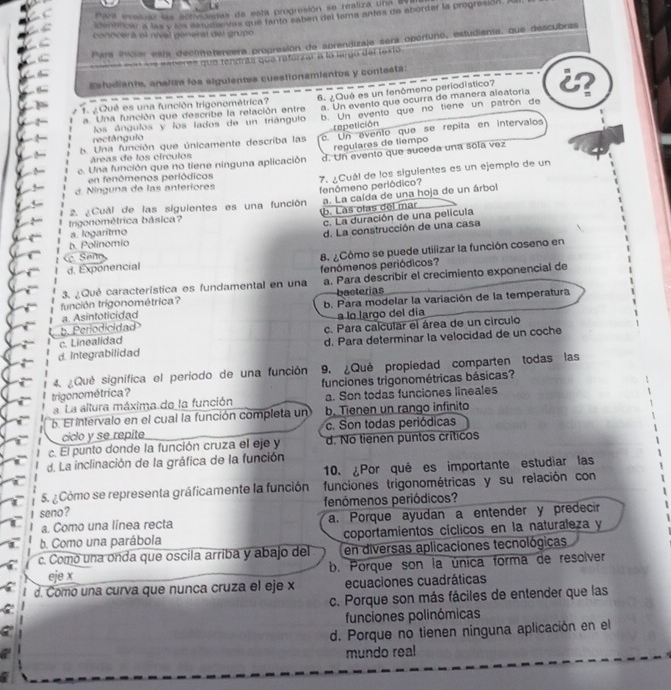 Para musiuio las esty seras de esta progresión se realiza una ay
atentiricar a las ylna is uasovlas que tanto saben del tema antes de aborder la progresión. I
conocera et niéal general del grupo
Para Invcia esta dectmetereera propresión de sprendizaja sera oportuno, estudiante, que descubras
=n los eeberes que tendrás que reforzar a la largo del jesió
Estudiante, analzs los sigulentes cuestionamientos y contesta:
1 ¿Qué es una función trigonométrica? 6. ¿Qué es un fenômeno periodistico? a
a Una función que describe la relación entre a. Un evento que ocurra de manera aleatoria
rectângulo los ángulos y los lados de un triángulo b. Un evento que no tiene un patrón de
repetición
b. Una función que únicamente describa las c. Un avento que se repita en intervalos
regulares de tiempo
áreas de los círculos
e. Una función que no tiene ninguna aplicación d. Un evento que suceda una sola vez
3. Ninguna de las anteriores 7. ¿Cuál de los siguientes es un ejemplo de un
en fenómenos periódicos
fenômeno periódico?
trigonométrica básica? b. Las olas del mar a. La caída de una hoja de un árbol
2. ¿Cuál de las siguientes es una función
c. La duración de una película
a. logaritmo
d. La construcción de una casa
b. Polinomio
d. Exponencial 8. ¿Cómo se puede utilizar la función coseno en
en 
3. ¿Qué característica es fundamental en una fenómenos periódicos?
tunción trigonométrica? a. Para describir el crecimiento exponencial de
bacterias
a Asintoticidad b. Para modelar la variación de la temperatura
a lo largo del día
b. Periodicidad
c. Linealidad c. Para calcular el área de un circulo
d. Integrabilidad d. Para determinar la velocidad de un coche
4. ¿Qué signífica el periodo de una función 9. ¿Qué propiedad comparten todas las
trigonométrica? funciones trigonométricas básicas?
a La altura máxima de la función a. Son todas funciones lineales
b. El intervalo en el cual la función completa un b. Tienen un rango infinito
ciclo y se repite c. Son todas periódicas
c. El punto donde la función cruza el eje y d. No tienen puntos críticos
d. La inclinación de la gráfica de la función
10. ¿Por qué es importante estudiar las
5. ¿Cómo se representa gráficamente la función funciones trigonométricas y su relación con
seno ? fenómenos periódicos?
a. Como una línea recta a. Porque ayudan a entender y predecir
b. Como una parábola coportamientos cíclicos en la naturaleza y
c. Comó una onda que oscila arriba y abajo del en diversas aplicaciones tecnológicas
eje x b. Porque son la única forma de resolver
d. Como una curva que nunca cruza el eje x ecuaciones cuadráticas
c. Porque son más fáciles de entender que las
a funciones polinómicas
d. Porque no tienen ninguna aplicación en el
mundo real