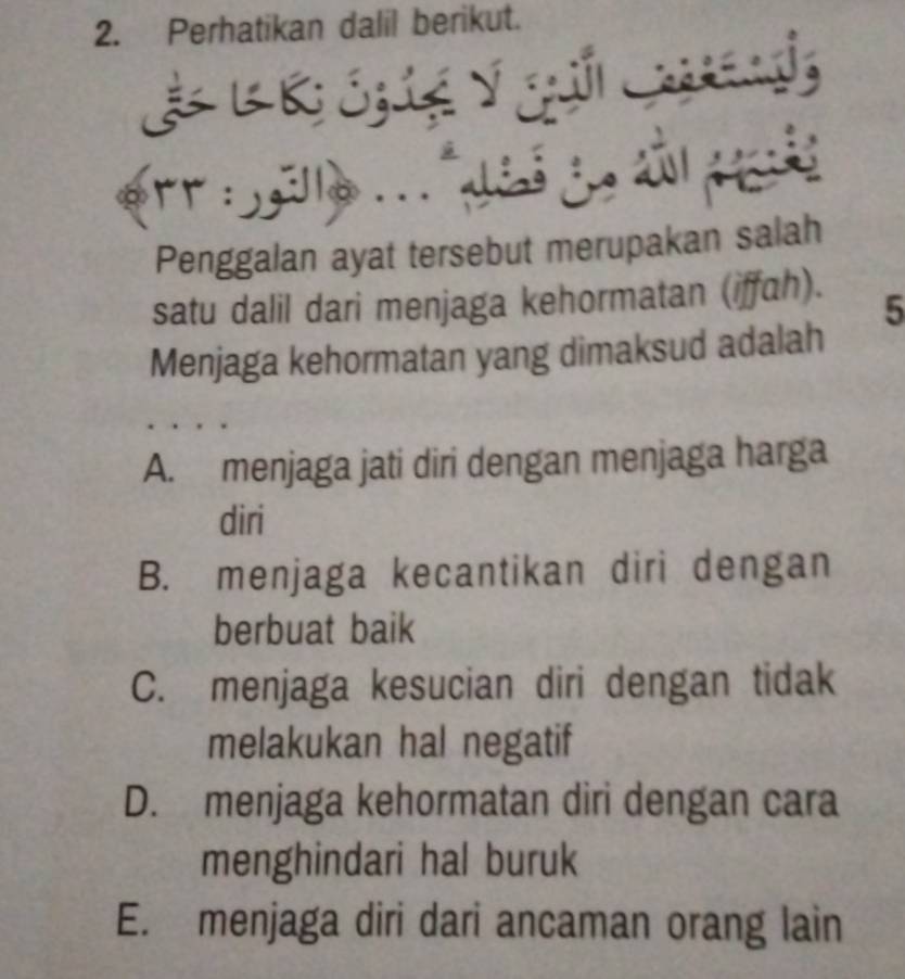 Perhatikan dalil berikut.
& B B ó3 tệ ý gui Cad
. r : a .. i je a , , .
Penggalan ayat tersebut merupakan salah
satu dalil dari menjaga kehormatan (iffah).
5
Menjaga kehormatan yang dimaksud adalah
A. menjaga jati diri dengan menjaga harga
diri
B. menjaga kecantikan diri dengan
berbuat baik
C. menjaga kesucian diri dengan tidak
melakukan hal negatif
D. menjaga kehormatan diri dengan cara
menghindari hal buruk
E. menjaga diri dari ancaman orang lain