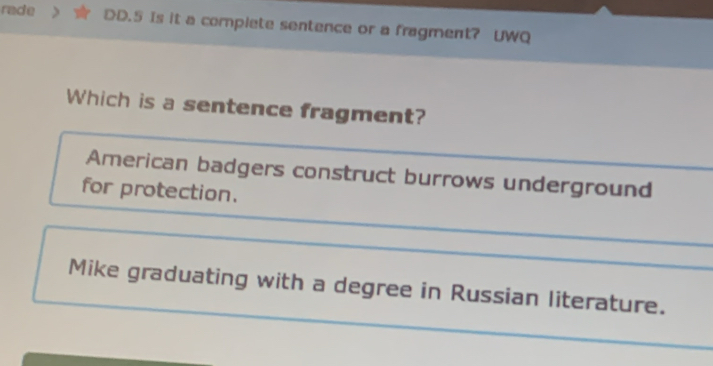 rade DD.5 Is it a complete sentence or a fragment? UWQ
Which is a sentence fragment?
American badgers construct burrows underground
for protection.
Mike graduating with a degree in Russian literature.