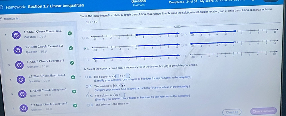 Question
Homework: Section 1.7 Linear Inequalities Completed: 34 of 34 My score: 33.3
Part 2 of 3
Minmize list Solve the linear inequality. Then, a. graph the solution on a number line, b. write the solution in set-builder notation, and c. write the solution in interval notation.
3x+8>9
1.7.Skill Check Exercise-1
1 Question 1/1 pt 
1.7.Skill Check Exercise-2
2 ③ Ques tion  1/1 pl
1.7.Skill Check Exercise-3 
3 ③ Questian 1./1 (f
b. Select the correct choice and, if necessary, fill in the answer box(es) to complete your choice.
1.7.Skill Check Exercise-4 A. The solution is  x|□
4 ③ Question 1/1 pt
(Simplify your answers. Use integers or fractions for any numbers in the inequality )
B. The solution is  x|x>k
1.7.Skill Check Exercise-5 (Simplify your answer. Use integers or fractions for any numbers in the inequality.)
5 ② Question 1/1 pl C. The solution is  x|x
(Simplify your answer. Use integers or fractions for any numbers in the inequality.)
1.7.Skill Check Exercise-6 D. The solution is the empty set
0 Question
Clear all Chack answer