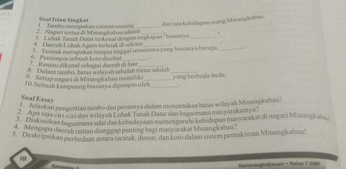 os h 
Soal Isian Singkat 
1. Tambo merupakan catatan tentang_ 
dan tata kehidupan orang Minangkabau. 
2. Nagari tertua di Minangkabau adalah 
3. Luhak Tanah Datar terkenal dengan ungkapan ''buminyo_ ". 
4. Daerah Luhak Agam terletak di sekitar_ 
5. Taratak merupakan tempat tinggal sementara yang biasanya berupa _. 
6. Pemimpin sebuah koto disebut_ 
7. Rantau dikenal sebagai daerah di luar_ . 
8. Dalam tambo, batas wilayah sebelah timur adalah _. 
9. Setiap nagari di Minangkabau memiliki_ yang berbeda-beda. 
10.Sebuah kampuang biasanya dipimpin oleh _. 
Soal Essay 
1. Jelaskan pengertian tambo dan perannya dalam menentukan batas wilayah Minangkabau! 
2. Apa saja ciri-ciri dari wilayah Luhak Tanah Datar dan bagaimana masyarakatnya? 
3. Diskusikan bagaimana adat dan kebudayaan memengaruhi kehidupan masyarakat di nagari Minangkabau 
4. Mengapa daerah rantau dianggap penting bagi masyarakat Minangkabau? 
5. Deskripsikan perbedaan antara taratak, dusun, dan koto dalam sistem pemukiman Minangkabau! 
18 
Semester 
Keminangkabauan - Kelas 7 SMP