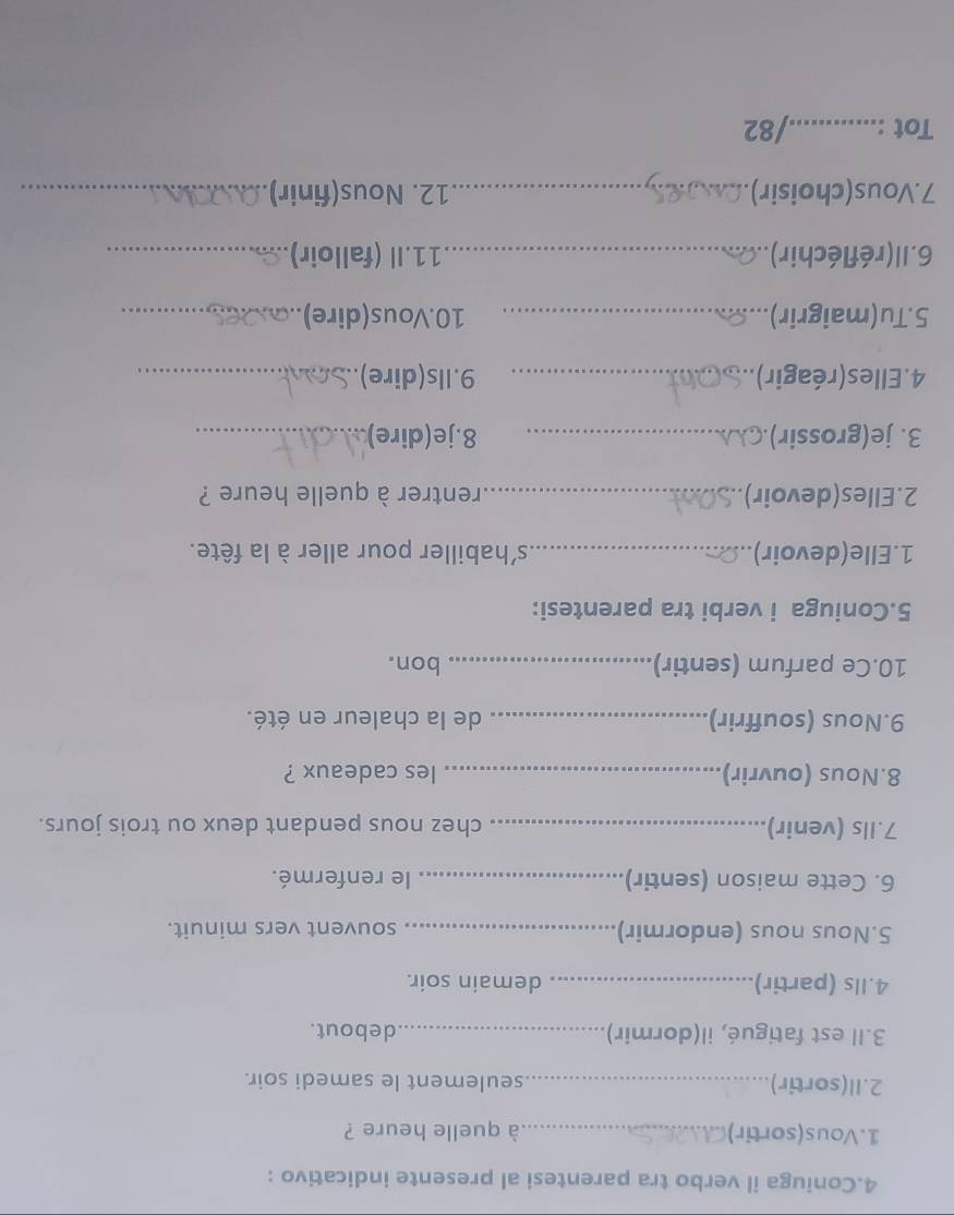 Coniuga il verbo tra parentesi al presente indicativo : 
1.Vous(sortir)_ à quelle heure ? 
2.Il(sortir) _seulement le samedi soir. 
3.Il est fatigué, il(dormir)_ debout. 
4.Ils (partir)_ demain soir. 
5.Nous nous (endormir)_ souvent vers minuit. 
6. Cette maison (sentir) _le renfermé. 
7.Ils (venir) _chez nous pendant deux ou trois jours. 
8.Nous (ouvrir)_ les cadeaux ? 
9.Nous (souffrir) _de la chaleur en été. 
10.Ce parfum (sentir) _bon. 
5.Coniuga i verbi tra parentesi: 
1.Elle(devoir) _s'habiller pour aller à la fête. 
2.Elles(devoir) _rentrer à quelle heure ? 
3. je(grossir) _8.je(dire)_ 
4. Elles (réagir)._ 9.Ils(dire)_ 
5.Tu(maigrir)_ 10.Vous(dire)_ 
6. Il (réfléchir)_ 11.Il (falloir)_ 
7.Vous(choisir)_ 12. Nous(finir)_ 
Tot :_ …. /82