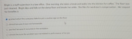 Birgit is a staff supervisor in a law office. One merning, she takes a break and walks into the kitchen for coffee. The floor was
just cleaned. Birgit slips and falls on the damp floor and breaks her anile. She files for workman's compensation. Her request
for benefits is
granted only if the company failed to put a caution sign on the floo
derried because it was not foreseeable
granted because it occurred in the workplace
denied be cause the accident was not related so performance of her job