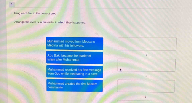 Drag each tile to the correct box.
Arrange the events in the order in which they happened.
Muhammad moved from Mecca to
Medina with his followers.
Abu Bakr became the leader of
↓
Islam after Muhammad.
Muhammad received his first message
from God while meditating in a cave.
↓
Muhammad created the first Muslim
community.