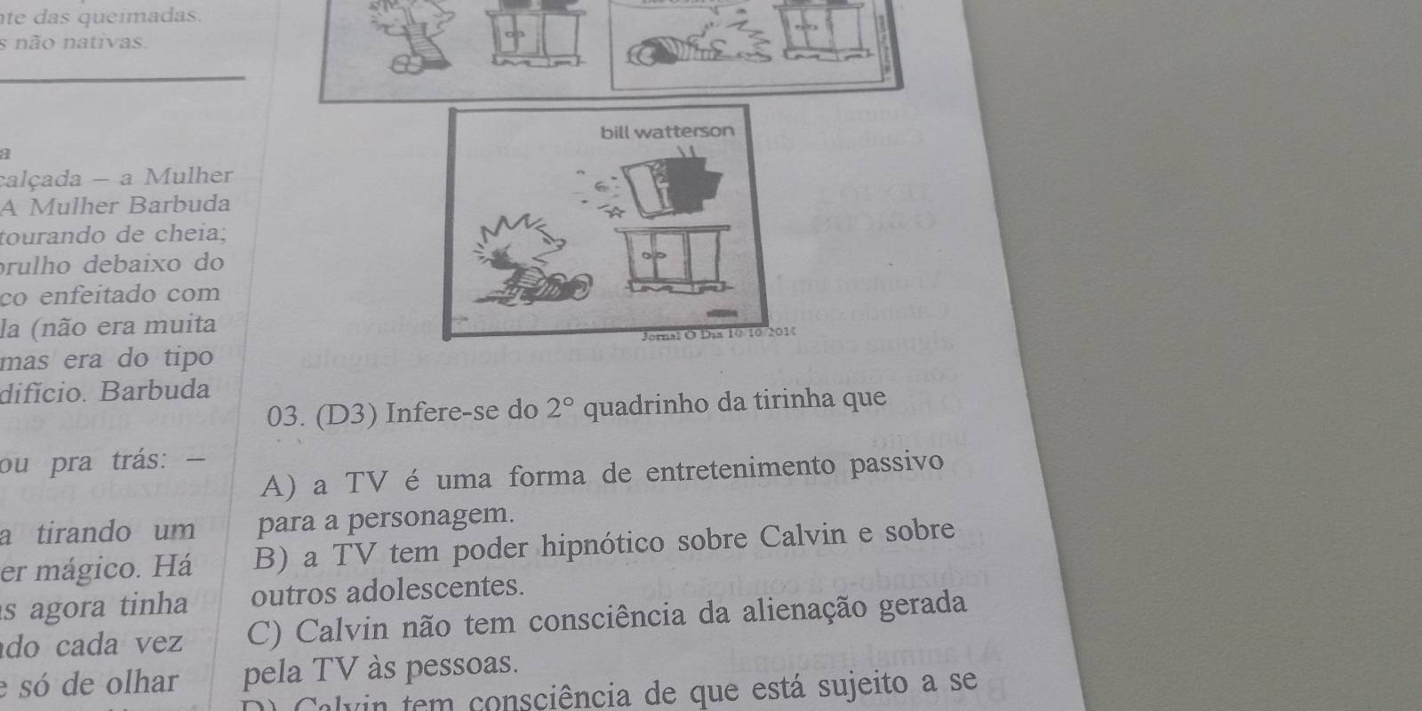 te das queímadas.
s não nativas.
a
calçada - a Mulher
A Mulher Barbuda
tourando de cheia;
prulho debaixo do
co enfeitado com
la (não era muita
mas era do tipo
difício. Barbuda
03. (D3) Infere-se do 2° quadrinho da tirinha que
ou pra trás:
A) a TV é uma forma de entretenimento passivo
a tirando um para a personagem.
er mágico. Há B) a TV tem poder hipnótico sobre Calvin e sobre
s agora tinha outros adolescentes.
do cada vez C) Calvin não tem consciência da alienação gerada
e só de olhar pela TV às pessoas.
C alvin tem consciência de que está sujeito a se