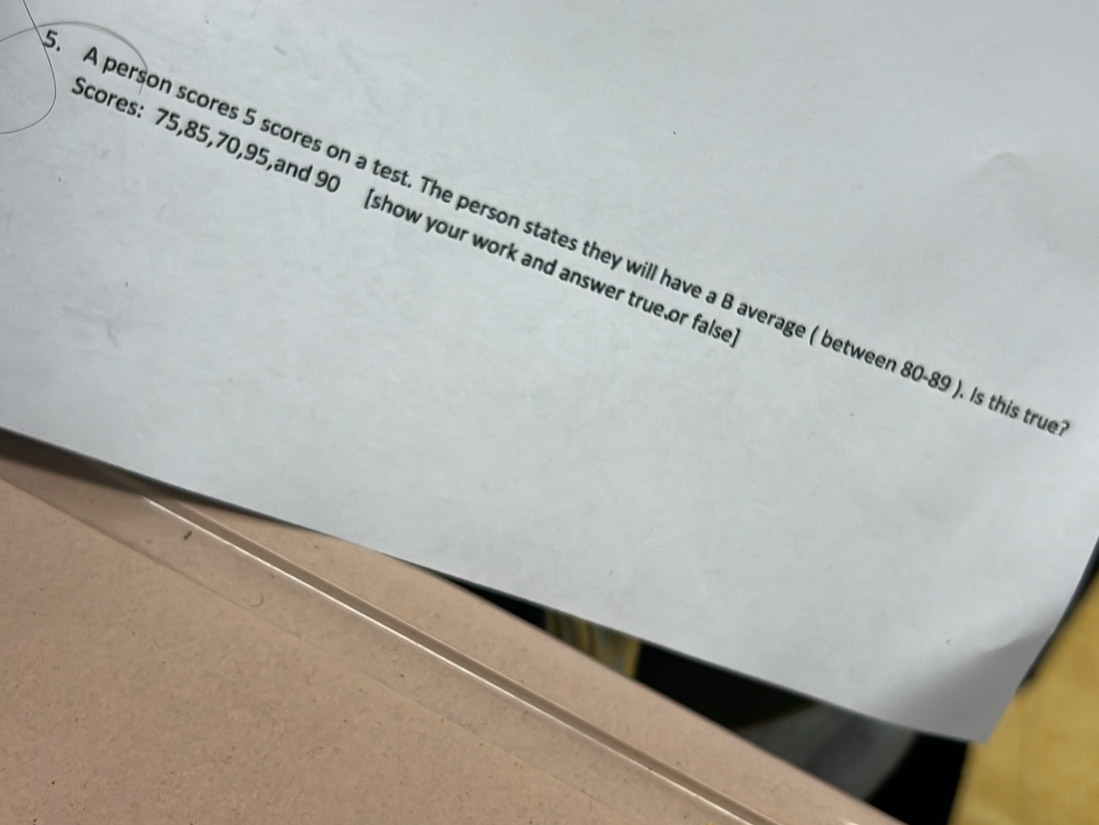 cores: 75, 85, 70, 95,and 90 [show your work and answer true or fals 
A person scores 5 scores on a test. The person states they will have a B average ( between 80 - 89 ). Is this tr