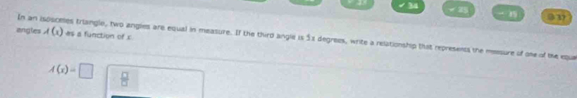 34
25
15 037 
angles A(x)
In an isosceles triangle, two angles are equal in measure. If the third angle is 5x degrees, write a relationship that represents the meesure of oe of the equa as a function of c
A(x)=□  □ /□  