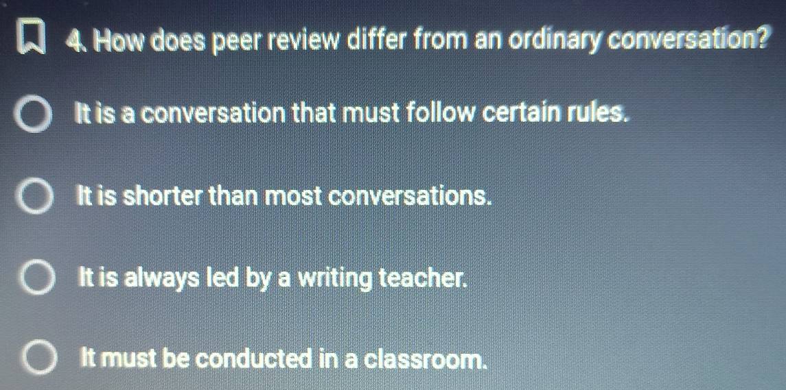 How does peer review differ from an ordinary conversation?
It is a conversation that must follow certain rules.
It is shorter than most conversations.
It is always led by a writing teacher.
It must be conducted in a classroom.