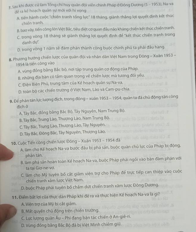 7, Sau khi được cử làm Tổng chỉ huy quân đội viên chinh Pháp ở Đông Dương (5 - 1953), Na-va
đề ra kế hoạch quân sự mới với hi vọng
A. tiến hành cuộc 'chiến tranh tổng lực'' 18 tháng, giành tháng lợi quyết định kết thúc
chiến tranh.
B. bao vây, tiến công lên Việt Bắc, tiêu diệt cơ quan đầu não kháng chiến kết thúc chiến tranh.
C. trong vòng 18 tháng sẽ giành tháng lợi quyết định đề "kết thúc chiến tranh trong
danh dự'.
D. trong vòng 1 năm sẽ đàm phán thành công buộc chính phủ ta phải đầu hàng.
8. Phương hướng chiến lược của quân đội và nhân dân Việt Nam trong Đông - Xuân 1953 -
1954 là tiến công vào
A. vùng đồng bằng Bắc bộ, nơi tập trung quân cơ động của Pháp.
B. những địa bàn có tấm quan trọng về chiến lược mà tương đối yếu.
C. Điện Biên Phủ, trung tâm của Kế hoạch quân sự Na-va.
D. toàn bộ các chiến trường ở Việt Nam, Lào và Cam-pu-chia.
9. Đế phân tán lực lượng địch, trong đồng - xuản 1953 - 1954, quản ta đã chủ động tấn công
địch ở
A. Tây Bắc, đồng bằng Bắc Bộ, Tây Nguyên, Nam Trung Bộ.
B. Tây Bắc, Trung Lào, Thượng Lào, Nam Trung Bộ.
C. Tây Bắc, Trung Lào, Thượng Lào, Tây Nguyên.
D. Tây Bắc, Đông Bắc, Tây Nguyên, Thượng Lào.
10. Cuộc Tiến công chiến lược Đông - Xuân 1953 - 1954 đã
A. làm cho Kế hoạch Na-va bước đấu bị phá sản, buộc quản chủ lực của Pháp bị động,
phān tán,
B. làm phá sản hoàn toàn Kế hoạch Na-va, buộc Pháp phải ngối vào bàn đàm phán với
ta tại Giơ-ne-vơ.
C. làm cho Mỹ tuyên bố cắt giảm viện trợ cho Pháp để trực tiếp can thiệp vào cuộc
chiến tranh xâm lược Việt Nam.
D. buộc Pháp phải tuyên bố chấm dứt chiến tranh xâm lược Đông Dương.
11. Điểm bất lợi của thực dân Pháp khi đẻ ra và thực hiện Kế hoạch Na-va là gì?
A. Viện trợ của Mỹ bị cắt giảm.
B. Mất quyền chủ động trên chiến trường.
C. Lực lượng quân Âu - Phi đang bận tác chiến ở An-giê-ri.
D. Vùng đồng bằng Bắc Bộ đã bị Việt Minh chiếm giữ.