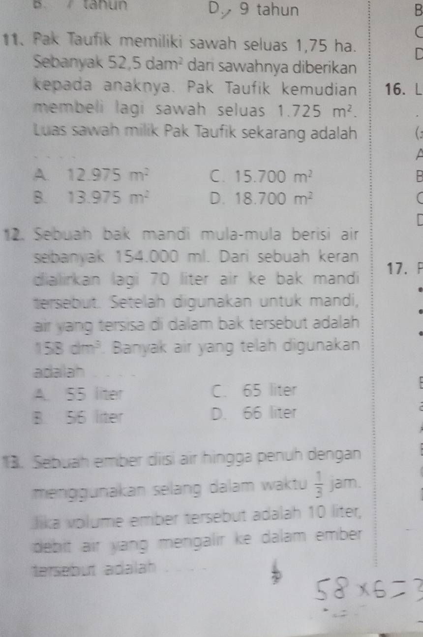 B. tanun D 9 tahun B
C
11. Pak Taufik memiliki sawah seluas 1,75 ha.
D
Sebanyak 52,5dam^2 dan sawahnya diberikan
kepada anaknya. Pak Taufik kemudian 16. L
membeli lagi sawah seluas 1.725m^2. 
Luas sawah milik Pak Taufik sekarang adalah C
a
A. 12.975m^2 C. 15.700m^2 B
B. 13.975m^2 D. 18.700m^2 (
12. Sebuah bak mandi mula-mula berisi air
sebanyak 154.000 ml. Dari sebuah keran
dialirkan lagi 70 liter air ke bak mandi 17.P
tersebut. Setelah digunakan untuk mandi,
air yang tersisa di dalam bak tersebut adalah
158dm^3. Banyak air yang telah digunakan
adalah
A. 55 liter C. 65 liter
B. 56 liter D. 66 liter
13. Sebuah ember diisi air hingga penuh dengan
menggunakan selang dalam waktu  1/3 jam. 
Jika volume ember tersebut adalah 10 liter,
debit air yang mengalir ke dalam ember.
tersebut adalah