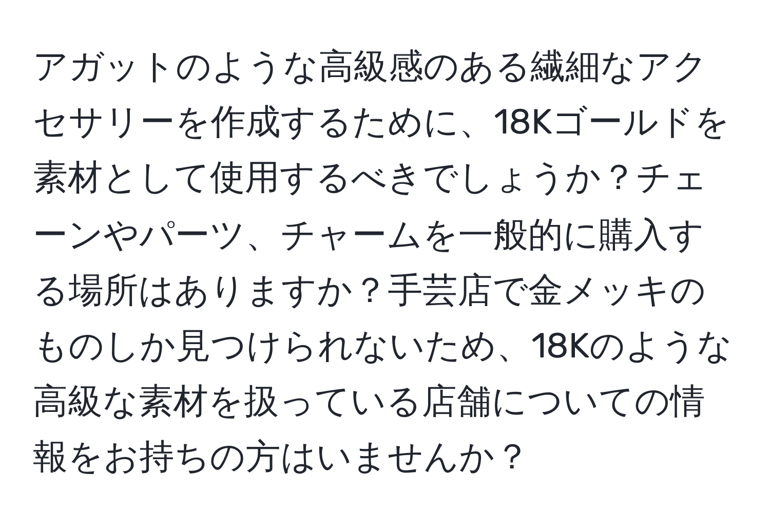 アガットのような高級感のある繊細なアクセサリーを作成するために、18Kゴールドを素材として使用するべきでしょうか？チェーンやパーツ、チャームを一般的に購入する場所はありますか？手芸店で金メッキのものしか見つけられないため、18Kのような高級な素材を扱っている店舗についての情報をお持ちの方はいませんか？