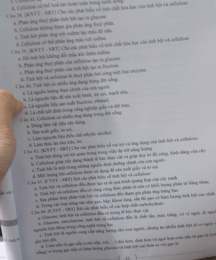 d. Cellulose có thể hoà tan hoàn toàn trong nước hong.
Câu 38. [KNTT - SBT] Cho các phát biểu về tính chất hóa học của tinh bột và cellulose:
a. Phân ứng thuỷ phân tinh bột tạo ra glucose.
b. Cellulose không tham gia phân ứng thuỷ phân.
c. Tinh bột phân ứng với iodine tạo màu đỏ nâu,
d. Cellulose có thể phản ứng màu với iodine.
Câu 39. [KNTT - SBT] Cho các phát biểu về tính chất hóa học của tính bột và cellulose:
#. Hồ tinh bột không đổi màu khi thêm iodine.
b. Phản ứng thuỷ phân của cellulose tạo ra glucose.
c. Phản ứng thuỷ phân của tinh bột tạo ra fructose.
d. Tinh bột và cellulose bị thuỷ phân bởi cùng một loại enzyme.
Câu 40. Tinh bột có nhiều ứng đụng trong đời sông.
a. Là nguồn lương thực chính của con người.
b. Là nguyên liệu để sản xuất bánh, mì sợi, mạch nha, ...
c. Là nguyên liệu sản xuất fructose, ethanol, ...
đd. Là chất kết đính trong công nghiệp giấy và đệt may.
Câu 41. Cellulose có nhiều ứng dụng trong đời sống.
a. Dùng làm vật liệu xây dựng.
b. Sản xuất giấy, tơ sợi, ...
c. Làm nguyên liệu điều chể ethylic alcohol.
d. Làm thức ăn cho trâu, bò, .
Câu 42. [KNTT - SBT] Cho các phát biểu về vai trò và ứng dụng của tinh bột và cellulose:
a. Tinh bột đóng vai trò quan trọng trong việc dự trữ năng lượng.
b. Cellulose giúp xây dựng thành tể bảo thực vật và giúp duy trì độ cứng, hình dáng của cây.
e. Tinh bột là một trong những nguồn dinh dưỡng chính của con người.
d. Một lượng lớn cellulose được sử dụng đề sản xuất giấy và tơ sợi.
Câu 43. [CTST - SBT] Xét các phát biểu về tinh bột và cellulose:
vất vài s a. Tinh bột và cellulose đều được tạo ra từ quá trình quang hợp của cây xanh.
b. Tinh bột và cellulose đều có cùng công thức phân tử nên có khối lượng phân tử bằng nhau.
e. Sản phẩm thủy phân tinh bột và cellulose đều tham gia phản ứng tráng bạc.
d. Trong các loại nông sản như gạo, bắp, khoai lang, sắn thì gạo có hàm lượng tinh bột cao nhất.
Câu 44. [CTST - SBT] Xét các phát biểu về các hợp chất carbohydrate:
a. Glucose, tinh bột và cellulose đều có trong tế bào thực vật.
b. Glucose, sacccharose, tinh bột và cellulose đều là chất rắn, màu trắng, có vị ngọt, là nguô
nguyên liệu dùng trong công nghệ tráng bạc.
e. Tinh bột là nguồn cung cấp năng lượng cho con người, nhưng ăn nhiều tinh bột sẽ có nguy ở
ổ tinh  
gây béo phi.
d. Cơm nấu từ gạo nếp (cơm nếp, xôi,....) dẻo hơn, đinh hơn và ngọt hơn cơm nấu từ gạo tẻ (cơi
trắng) vì trong gạo nếp có hàm lượng glucose và tinh bột cao hơn so với gạo tẻ.
21 ì