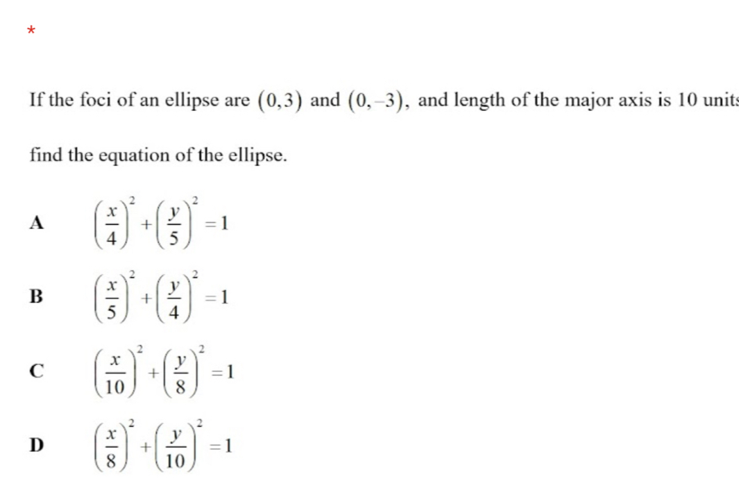 If the foci of an ellipse are (0,3) and (0,-3) , and length of the major axis is 10 units
find the equation of the ellipse.
A ( x/4 )^2+( y/5 )^2=1
B ( x/5 )^2+( y/4 )^2=1
C ( x/10 )^2+( y/8 )^2=1
D ( x/8 )^2+( y/10 )^2=1