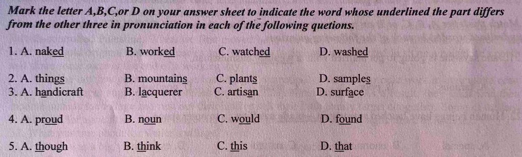 Mark the letter A, B, C,or D on your answer sheet to indicate the word whose underlined the part differs
from the other three in pronunciation in each of the following quetions.
1. A. naked B. worked C. watched D. washed
2. A. things B. mountains C. plants D. samples
3. A. handicraft B. lacquerer C. artisan D. surface
4. A. proud B. noun C. would D. found
5. A. though B. think C. this D. that