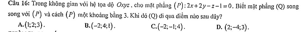 Trong không gian với hệ tọa độ Oxyz , cho mặt phẳng (P): 2x+2y-z-1=0. Biết mặt phẳng (Q) song
song với (P) và cách (P) một khoảng bằng 3. Khi đó (Q) đi qua điểm nào sau dây?
A. (1;2;3). B. (-2;4;l). C. (-2;-1;4). D. (2;-4;3).