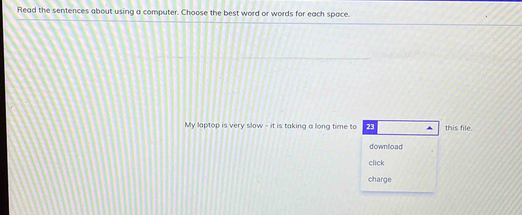 Read the sentences about using a computer. Choose the best word or words for each space. 
My laptop is very slow - it is taking a long time to 23 this file. 
download 
click 
charge