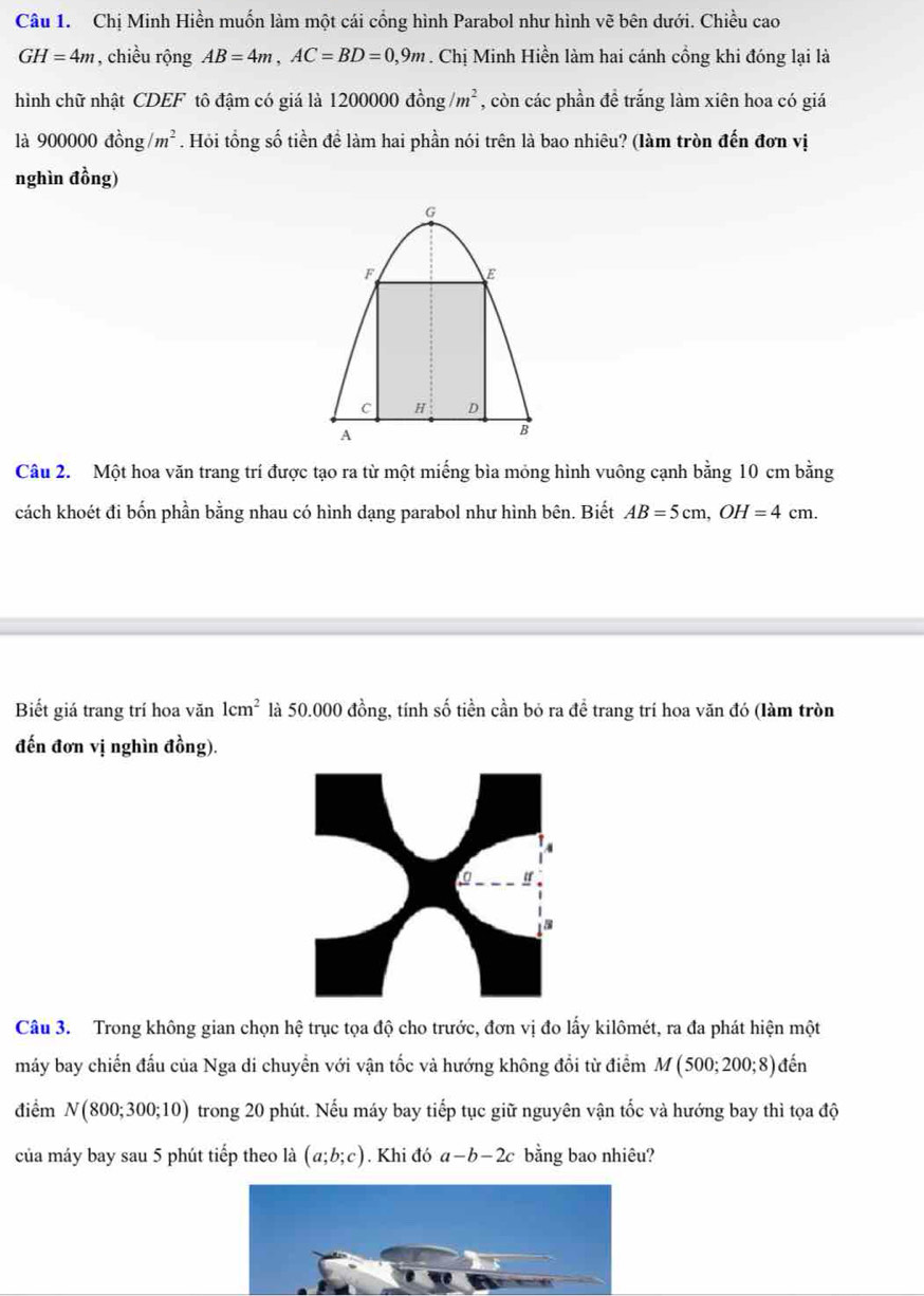 Chị Minh Hiền muốn làm một cái cổng hình Parabol như hình vẽ bên dưới. Chiều cao
GH=4m , chiều rộng AB=4m, AC=BD=0,9m. Chị Minh Hiền làm hai cánh cồng khi đóng lại là 
hình chữ nhật CDEF tô đậm có giá là 120000 dong/m^2 , còn các phần đề trắng làm xiên hoa có giá
a 900000dhat ong/m^2. Hỏi tổng số tiền để làm hai phần nói trên là bao nhiêu? (làm tròn đến đơn vị 
nghìn đồng) 
Câu 2. Một hoa văn trang trí được tạo ra từ một miếng bìa mỏng hình vuông cạnh bằng 10 cm bằng 
cách khoét đi bốn phần bằng nhau có hình dạng parabol như hình bên. Biết AB=5cm, OH=4cm. 
Biết giá trang trí hoa văn 1cm^2 là 50.000 đồng, tính số tiền cần bỏ ra đề trang trí hoa văn đó (làm tròn 
đến đơn vị nghìn đồng). 
Câu 3. Trong không gian chọn hệ trục tọa độ cho trước, đơn vị đo lấy kilômét, ra đa phát hiện một 
máy bay chiến đấu của Nga di chuyển với vận tốc và hướng không đổi từ điểm M(500;200;8) den
điểm N(800;300;10) trong 20 phút. Nếu máy bay tiếp tục giữ nguyên vận tốc và hướng bay thì tọa độ 
của máy bay sau 5 phút tiếp theo là (a;b;c). Khi đó a-b-2c bằng bao nhiêu?