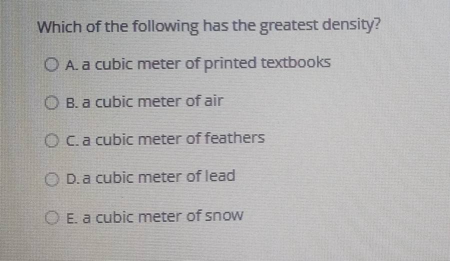 Which of the following has the greatest density?
A. a cubic meter of printed textbooks
B. a cubic meter of air
C. a cubic meter of feathers
D. a cubic meter of lead
E. a cubic meter of snow