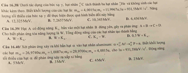 Câu 16.38/ Dưới tác dụng của bức xạ γ, hạt nhân _6^((12)C tách thành ba hạt nhân frac 4)2 He và không sinh các hạt
khác kèm theo. Biết khối lượng của các hạt là: m_1ie=4,0015u; m_c=11,9967u; 1u=931, 5MeV/c^2. Năng
lượng tối thiểu của bức xạ γ để thực hiện được quá hình biển đổi này bằng
A. 12, 325 MeV. B. 7, 2657 MeV. C. 10, 345 MeV. D. 6, 456 MeV.
Câu 16.39/ Hạt A có động năng K_A bắn vào một hạt nhân B đứng yên, gây ra phản ứng: A+Bto C+D. 
Cho biết phản ứng tỏa năng lượng là W. Tổng động năng của các hạt nhân tạo thành bằng
A. W-K_A. B. W+K_A. C. K_A-W. D. 0,5W+K_A. 
Câu 16.40/ Xét phản ứng xảy ra khi bắn hạt α vào hạt nhân aluminum: alpha +_(13)^(27)Aell to _(15)^(30)P+n Biết khối lượng
các hạt m_A1=26,9740u; m_n=1,0087u; m_p=29,9700u; m_n=4,0015u , cho 1u=931 , 5Mc V/c^2. Động năng
tối thiểu của hạt α đề phản ứng xảy ra xấp xi bằng
A. 5 MeV. B. 3 McV. C. 4 McV. D. 2MeV.