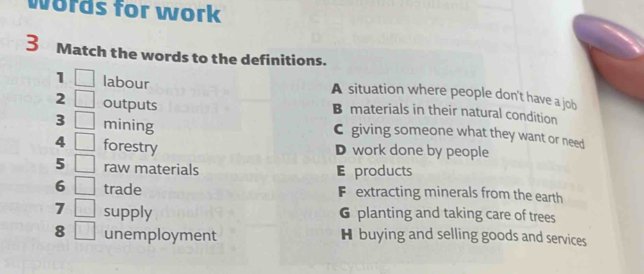 words for work
3 Match the words to the definitions.
1 labour
A situation where people don't have a job
2 outputs
B materials in their natural condition
3 mining
C giving someone what they want or need
4 forestry
D work done by people
5 raw materials E products
6 trade Fextracting minerals from the earth
7 supply 6 planting and taking care of trees
8 unemployment H buying and selling goods and services