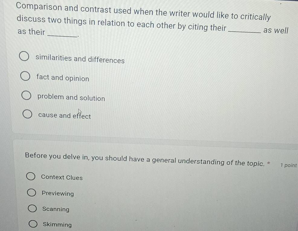 Comparison and contrast used when the writer would like to critically
discuss two things in relation to each other by citing their _as well
as their _.
similarities and differences
fact and opinion
problem and solution
cause and effect
Before you delve in, you should have a general understanding of the topic. * 1 point
Context Clues
Previewing
Scanning
Skimming