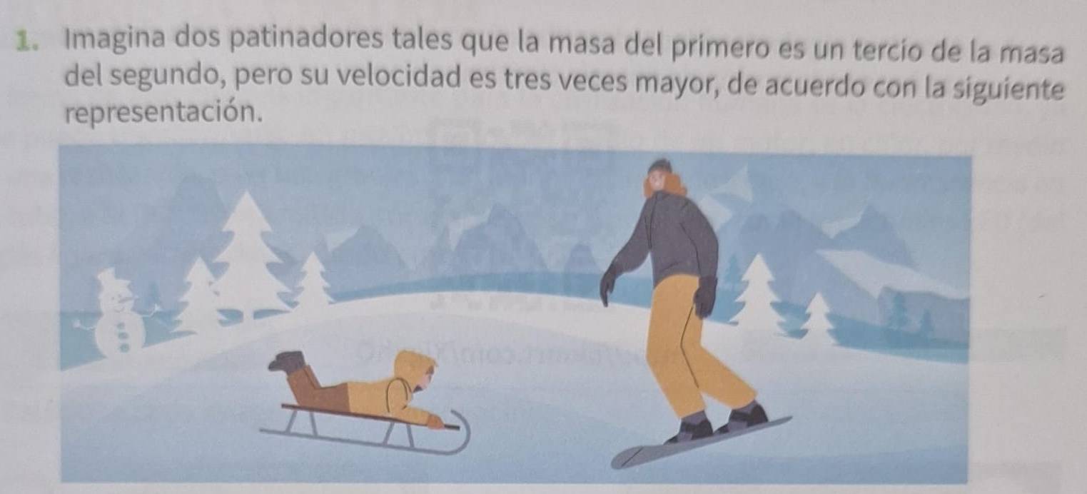 Imagina dos patinadores tales que la masa del primero es un tercío de la masa 
del segundo, pero su velocidad es tres veces mayor, de acuerdo con la siguiente 
representación.