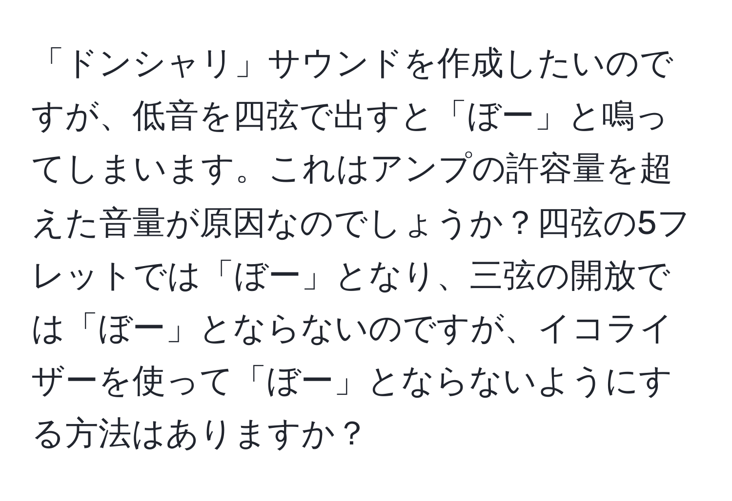 「ドンシャリ」サウンドを作成したいのですが、低音を四弦で出すと「ぼー」と鳴ってしまいます。これはアンプの許容量を超えた音量が原因なのでしょうか？四弦の5フレットでは「ぼー」となり、三弦の開放では「ぼー」とならないのですが、イコライザーを使って「ぼー」とならないようにする方法はありますか？