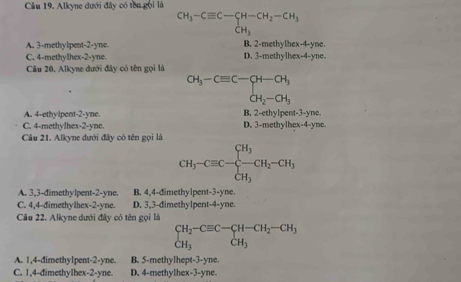 Alkyne dưới đây có tên gọi là
CH_3-Cequiv C-CH-CH_2-CH_3
A. 3 -methylpent -2 -yne. B. 2 -methylhex-4-yne.
C. 4 -methylhex- 2 -yne. D. 3 -methylhex- 4 -yne.
Cầâu 20, Alkyne dưới đây có tên gọi là
CH_3-Cequiv C-CH-CH_3 CH_2-CH_3
A. 4 -ethylpent- 2 -yne. B. 2 -ethylpent- 3 -yne.
C. 4 -methylhex- 2-yne. D. 3 -methylhex- 4 -yne.
Câu 21. Alkyne dưới đây có tên gọi là
CH_3-Cequiv C-frac CH_3CH_3CH_2-CH_3
A. 3,3 -đimethylpent- 2 -yne. B. 4, 4 -đimethylpent- 3 -yne.
C. 4, 4 -đimethylhex- 2 -yne. D. 3, 3 -đimethylpent -4-yne.
Câu 22. Alkyne dưới đây có tên gọi là
beginarrayr CH_2-Cequiv C-CH-CH_2-CH_3 CH_3endarray
A. 1, 4 -đimethylpent- 2 -yne. B. 5 -methylhept- 3-yne.
C. 1,4 -đimethylhex -2-yne. D. 4 -methylhex -3-yne.