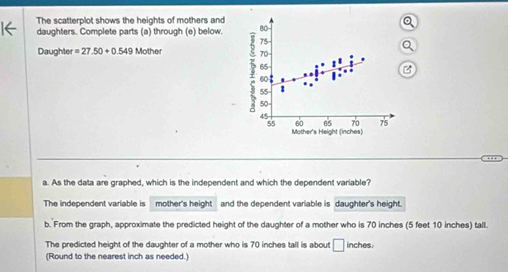 The scatterplot shows the heights of mothers and 
daughters. Complete parts (a) through (e) below. 
Daughter =27.50+0.549 Mother 
a. As the data are graphed, which is the independent and which the dependent variable? 
The independent variable is mother's height and the dependent variable is daughter's height. 
b. From the graph, approximate the predicted height of the daughter of a mother who is 70 inches (5 feet 10 inches) tall. 
The predicted height of the daughter of a mother who is 70 inches tall is about □ inches. 
(Round to the nearest inch as needed.)