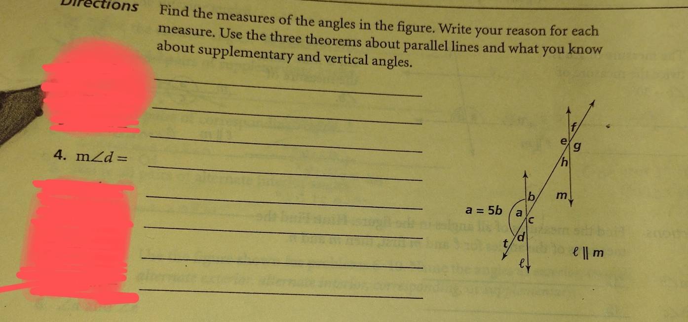 Directions Find the measures of the angles in the figure. Write your reason for each
measure. Use the three theorems about parallel lines and what you know
about supplementary and vertical angles.
_
_
_
_
4. m∠ d=
_
_
_
_