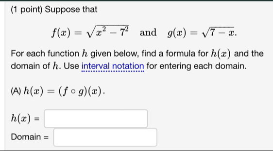 Suppose that
f(x)=sqrt(x^2-7^2) and g(x)=sqrt(7-x). 
For each function h given below, find a formula for h(x) and the 
domain of h. Use interval notation for entering each domain. 
(A) h(x)=(fcirc g)(x).
h(x)=□
Domain =□