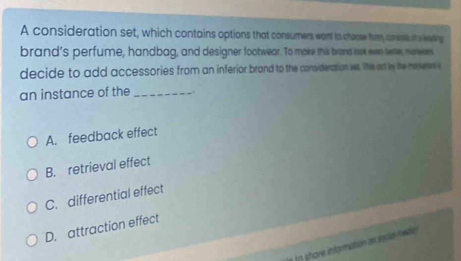 A consideration set, which contains options that consumers want to chose from, carusts of aleting
brand's perfume, handbag, and designer footwear. To make this brand look san berter, mutetens
decide to add accessories from an inferior brand to the consideration set. This at by the maeders a
an instance of the_
`
A. feedback effect
B. retrieval effect
C. differential effect
D. attraction effect
e to share information an sociel ietie .