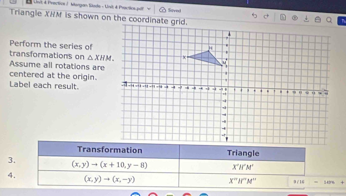 Practice / Morgan Slade - Unit 4 Practice.pdf Saved 
Triangle XHM is shown on the coordinate grid. 
Perform the series of 
transformations on △ XHM. 
Assume all rotations are 
centered at the origin. 
Label each result. 
Transformation Triangle 
3.
(x,y)to (x+10,y-8)
X'H'M'
4.
(x,y)to (x,-y)
X''H''M''
9/16 -149% +