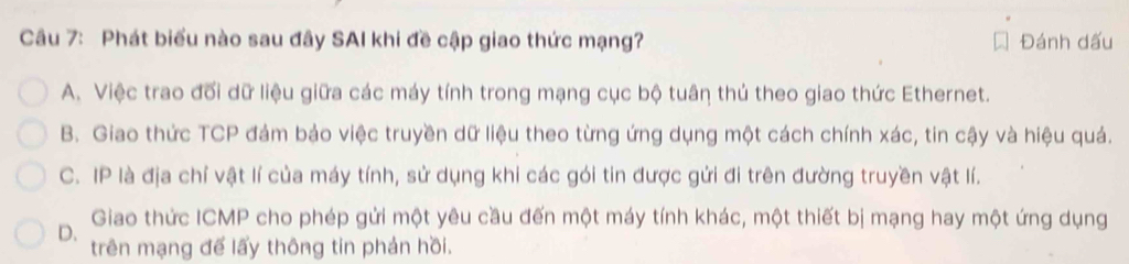 Phát biểu nào sau đây SAI khi đề cập giao thức mạng? Đánh dấu
A. Việc trao đối dữ liệu giữa các máy tính trong mạng cục bộ tuân thủ theo giao thức Ethernet.
B. Giao thức TCP đám bảo việc truyền dữ liệu theo từng ứng dụng một cách chính xác, tin cậy và hiệu quả.
C. IP là địa chỉ vật lí của máy tính, sử dụng khi các gói tin được gửi đi trên đường truyền vật lí.
Giao thức ICMP cho phép gửi một yêu cầu đến một máy tính khác, một thiết bị mạng hay một ứng dụng
D. trên mạng đế lấy thông tin phản hồi.