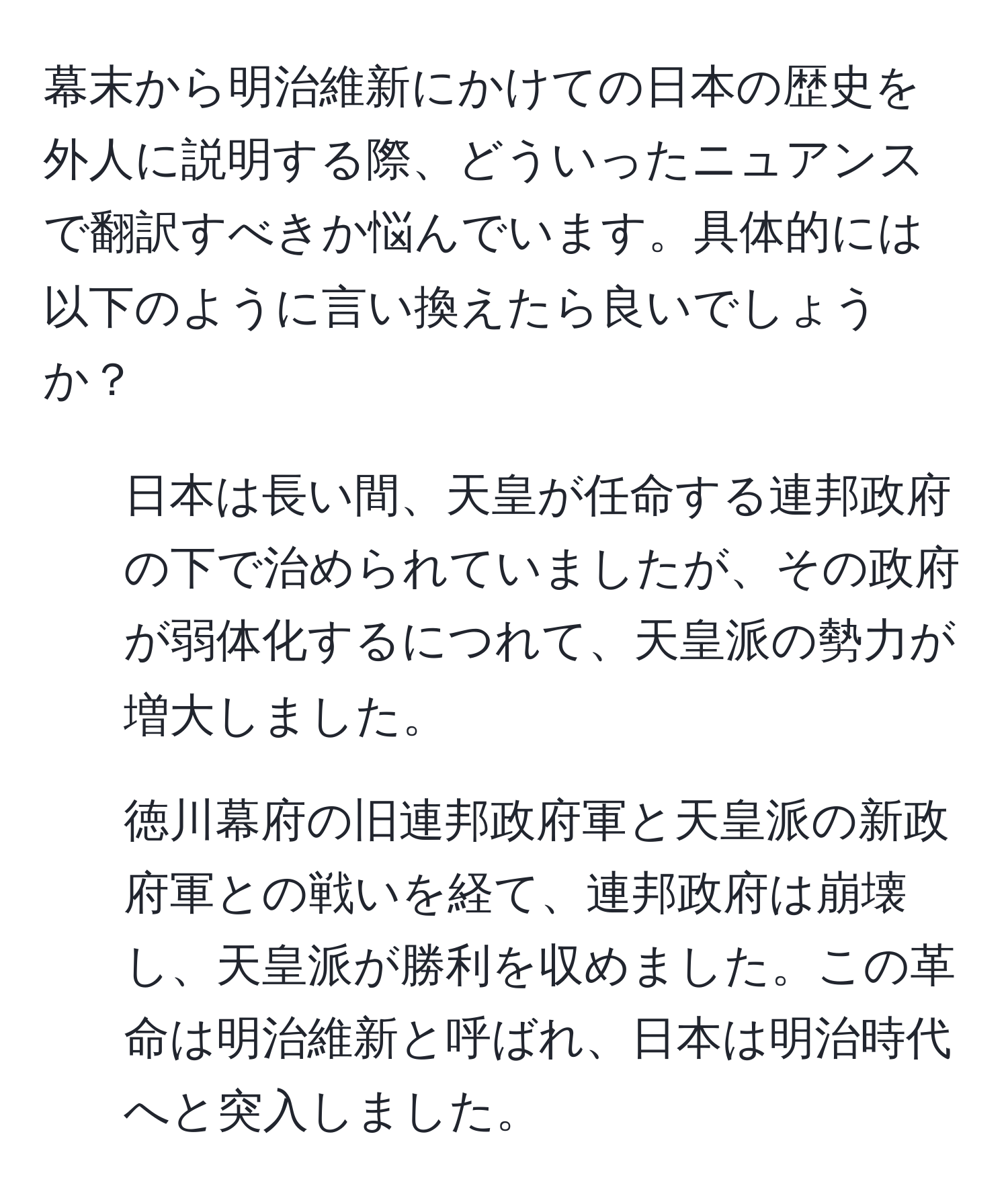 幕末から明治維新にかけての日本の歴史を外人に説明する際、どういったニュアンスで翻訳すべきか悩んでいます。具体的には以下のように言い換えたら良いでしょうか？  
- 日本は長い間、天皇が任命する連邦政府の下で治められていましたが、その政府が弱体化するにつれて、天皇派の勢力が増大しました。  
- 徳川幕府の旧連邦政府軍と天皇派の新政府軍との戦いを経て、連邦政府は崩壊し、天皇派が勝利を収めました。この革命は明治維新と呼ばれ、日本は明治時代へと突入しました。