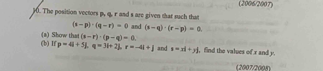 (2006/2007) 
). The position vectors p, q, r and s are given that such that
(s-p)· (q-r)=0 and (s-q)· (r-p)=0. 
(a) Show that (s-r)· (p-q)=0. 
(b) If p=4i+5j, q=3i+2j, r=-4i+j and s=xi+yj , find the values of x and y. 
(2007/2008)