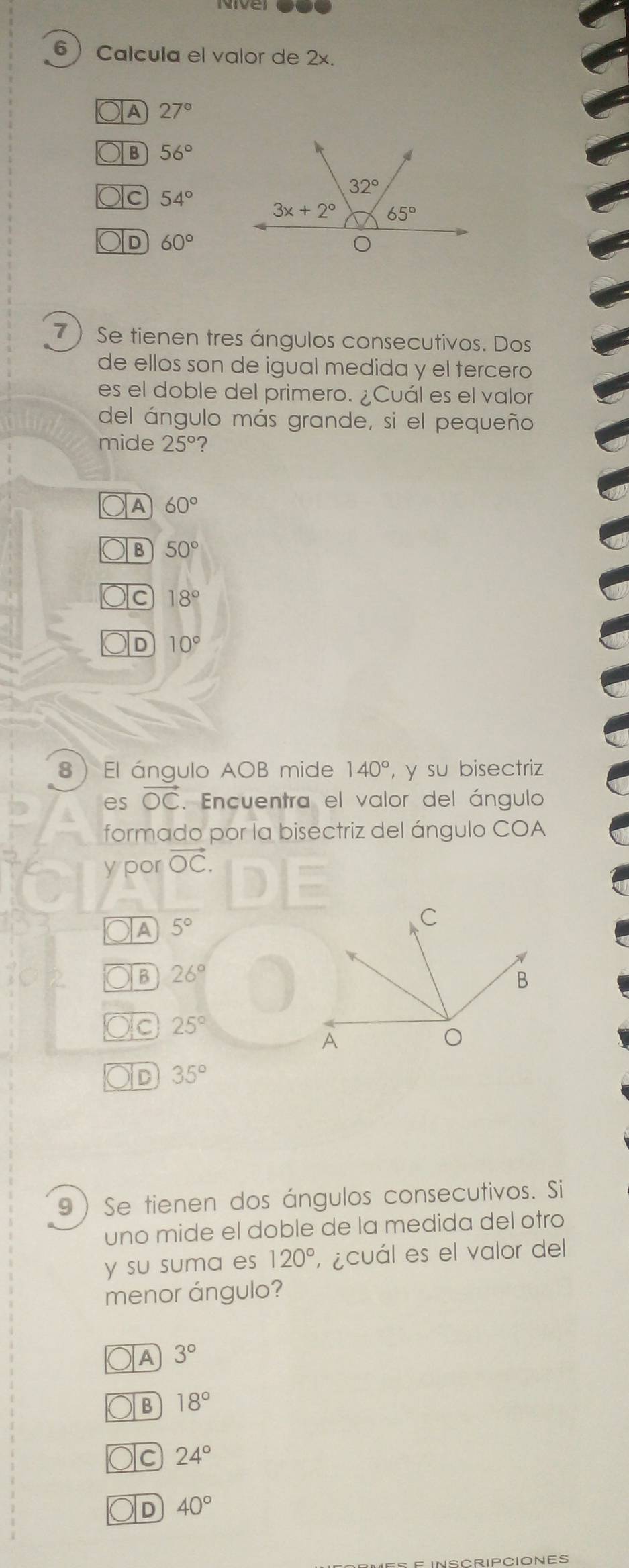 Calcula el valor de 2x.
A 27°
B 56°
Oc 54°
D 60°
7 Se tienen tres ángulos consecutivos. Dos
de ellos son de igual medida y el tercero
es el doble del primero. ¿Cuál es el valor
del ángulo más grande, si el pequeño
mide 25° ?
A 60°
B 50°
C 18°
D 10°
8 El ángulo AOB mide 140° , y su bisectriz
es vector OC. Encuentra el valor del ángulo
formado por la bisectriz del ángulo COA
y por vector OC.
A 5°
a 26°
Ic 25°
D 35°
9)Se tienen dos ángulos consecutivos. Si
uno mide el doble de la medida del otro
y su suma es 120° ¿cuál es el valor del
menor ángulo?
OA 3°
B 18°
) C 24°
D 40°
INSCRIPCIONES