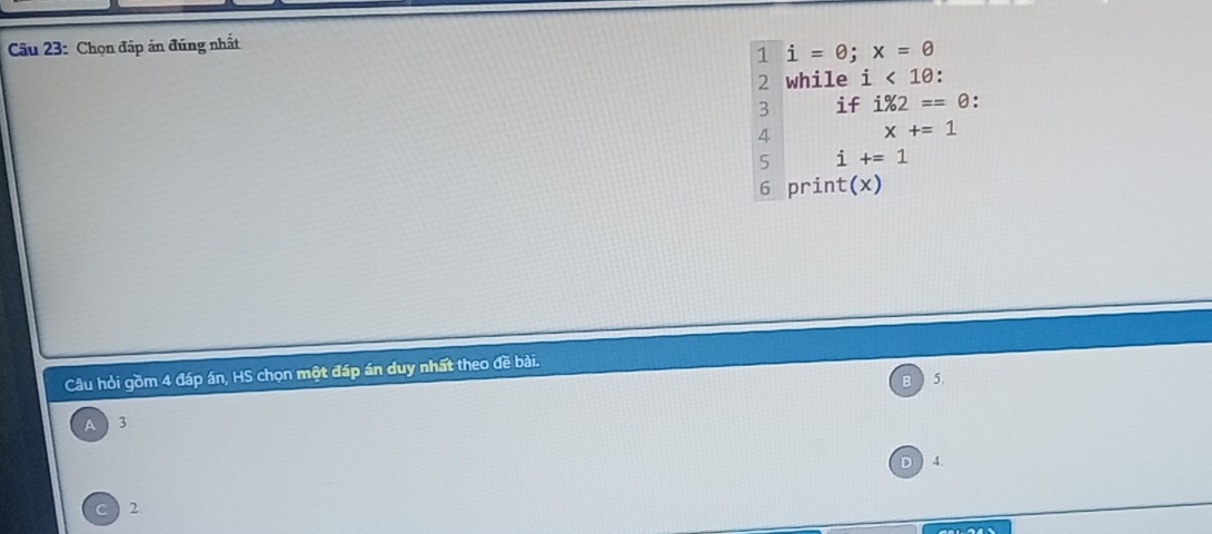 Chọn đáp án đúng nhất
1 i=θ; x=θ
2 while i<10</tex>: 
3 if i% 2==0.
4 x+=1
5 i+=1
6 print(x)
Câu hỏi gồm 4 đáp án, HS chọn một đáp án duy nhất theo đề bài.
5.
A 3
4.
2